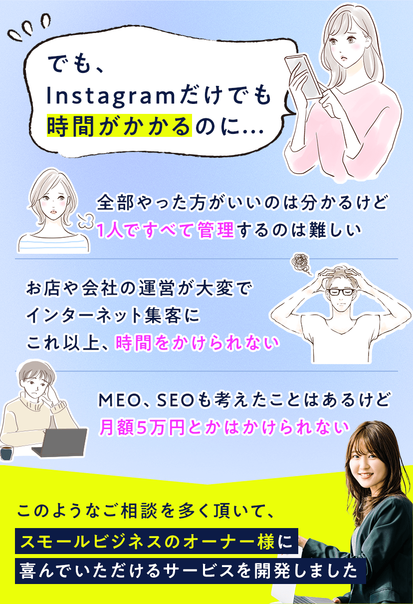 でも、Instagramだけでも時間がかかるのに…「全部やった方がいいのは分かるけど1人ですべて管理するのは難しい」「お店や会社の運営が大変でインターネット集客にこれ以上、時間をかけられない」「MEO、SEOも考えたことはあるけど月額5万円とかはかけられない」このようなご相談を多く頂いて、スモールビジネスのオーナー様に喜んでいただけるサービスを開発しました